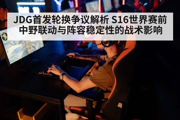 JDG首发轮换争议解析 S16世界赛前中野联动与阵容稳定性的战术影响